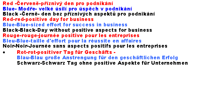 Textov pole: Red -erven-pzniv den pro podnikn 
Blue- Mode- velk sil pro spch v podnikn Black -ern- den bez pznivch aspekt pro podnikn Red-red-positive day for business
Blue-Blue-sized effort for success in business
Black-Black-Day without positive aspects for businessRouge-rouge-journe positive pour les entreprises
Bleu-Blue-taille d'effort pour la russite en affaires
Noir-Noir-Journe sans aspects positifs pour les entreprisesRot-rot-positiver Tag fr Geschfts -
Blau-Blau groe Anstrengung fr den geschftlichen Erfolg
Schwarz-Schwarz Tag ohne positive Aspekte fr Unternehmen
