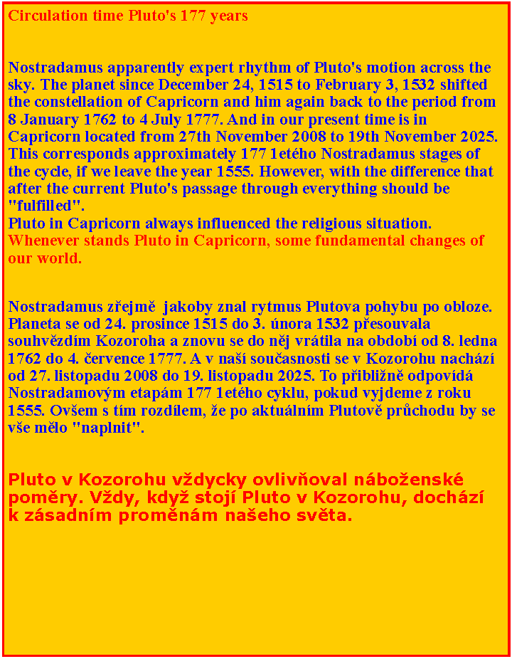 Textov pole: Circulation time Pluto's 177 years
Nostradamus apparently expert rhythm of Pluto's motion across the sky. The planet since December 24, 1515 to February 3, 1532 shifted the constellation of Capricorn and him again back to the period from 8 January 1762 to 4 July 1777. And in our present time is in Capricorn located from 27th November 2008 to 19th November 2025. This corresponds approximately 177 1etho Nostradamus stages of the cycle, if we leave the year 1555. However, with the difference that after the current Pluto's passage through everything should be "fulfilled".
Pluto in Capricorn always influenced the religious situation. Whenever stands Pluto in Capricorn, some fundamental changes of our world. Nostradamus zejm  jakoby znal rytmus Plutova pohybu po obloze. Planeta se od 24. prosince 1515 do 3. nora 1532 pesouvala souhvzdm Kozoroha a znovu se do nj vrtila na obdob od 8. ledna 1762 do 4. ervence 1777. A v na souasnosti se v Kozorohu nachz od 27. listopadu 2008 do 19. listopadu 2025. To piblin odpovd Nostradamovm etapm 177 1etho cyklu, pokud vyjdeme z roku 1555. Ovem s tm rozdlem, e po aktulnm Plutov prchodu by se ve mlo "naplnit".
Pluto v Kozorohu vdycky ovlivoval nboensk pomry. Vdy, kdy stoj Pluto v Kozorohu, dochz k zsadnm promnm naeho svta.