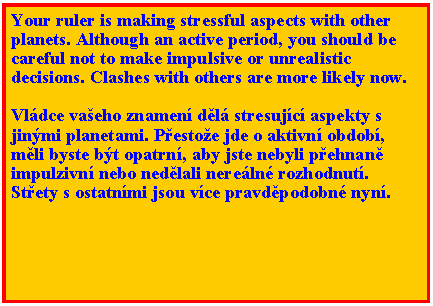 Textov pole: Your ruler is making stressful aspects with other planets. Although an active period, you should be careful not to make impulsive or unrealistic decisions. Clashes with others are more likely now. Vldce vaeho znamen dl stresujc aspekty s jinmi planetami. Pestoe jde o aktivn obdob, mli byste bt opatrn, aby jste nebyli pehnan  impulzivn nebo nedlali nereln rozhodnut. Stety s ostatnmi jsou vce pravdpodobn nyn. 